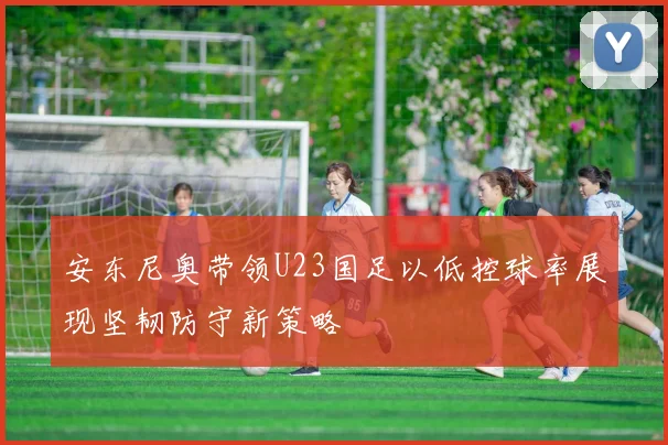 安东尼奥带领U23国足以低控球率展现坚韧防守新策略