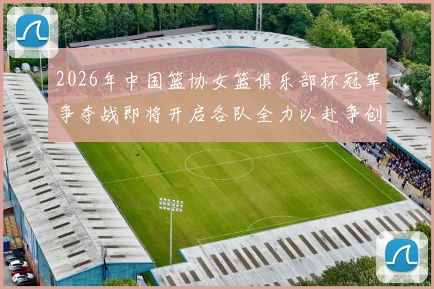 2026年中国篮协女篮俱乐部杯冠军争夺战即将开启各队全力以赴争创佳绩