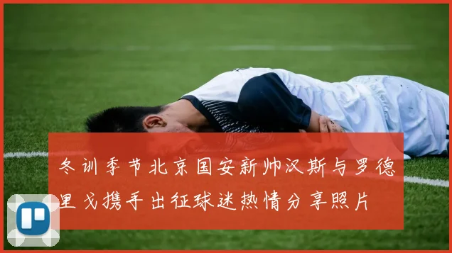 冬训季节北京国安新帅汉斯与罗德里戈携手出征球迷热情分享照片