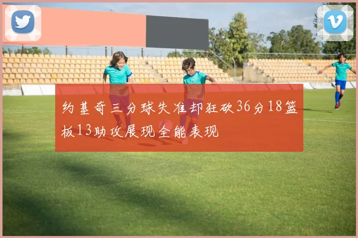 约基奇三分球失准却狂砍36分18篮板13助攻展现全能表现