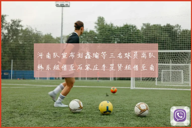 河南队宣布刘鑫瑜等三名球员离队韩东租借至石家庄李星贤租借至南通