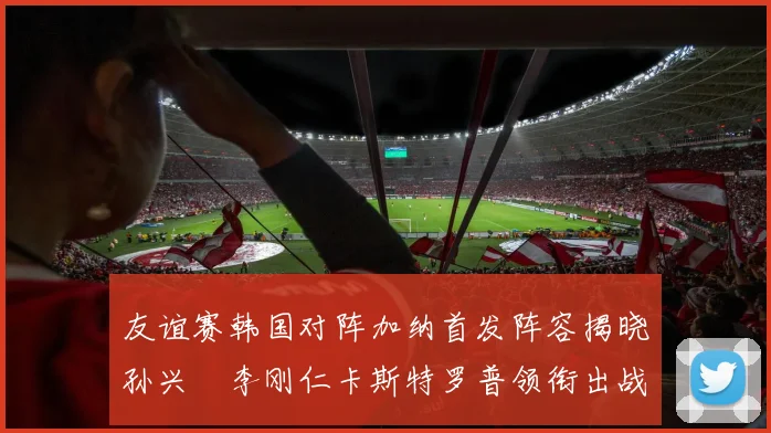 友谊赛韩国对阵加纳首发阵容揭晓孙兴慜李刚仁卡斯特罗普领衔出战