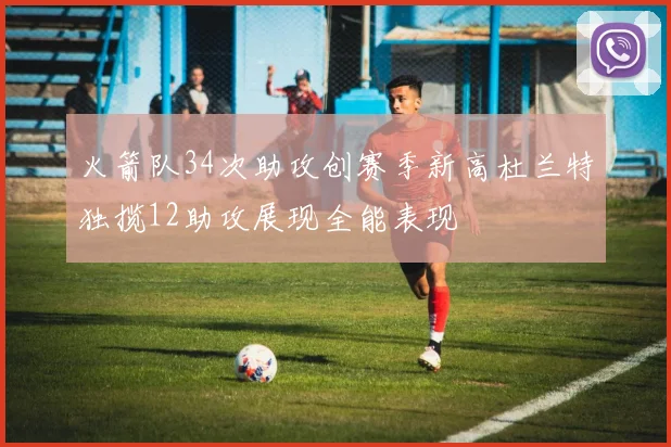 火箭队34次助攻创赛季新高杜兰特独揽12助攻展现全能表现