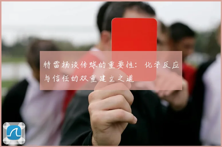特雷杨谈传球的重要性：化学反应与信任的双重建立之道