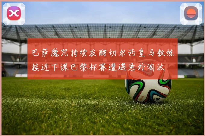 巴萨魔咒持续发酵切尔西皇马教练接连下课巴黎杯赛遭遇意外淘汰