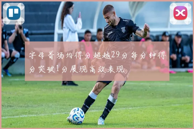 字母哥场均得分超越29分每分钟得分突破1分展现高效表现