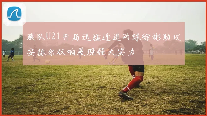 狼队U21开局迅猛连进两球徐彬助攻安赫尔双响展现强大实力