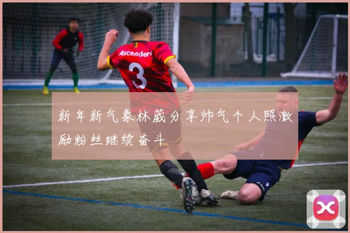 新年新气象林葳分享帅气个人照激励粉丝继续奋斗