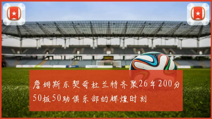 詹姆斯东契奇杜兰特齐聚26年200分50板50助俱乐部的辉煌时刻