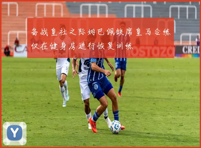 备战皇社之际姆巴佩缺席皇马合练仅在健身房进行恢复训练