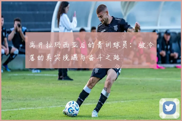离开拉玛西亚后的青训球员：被冷落的真实境遇与奋斗之路