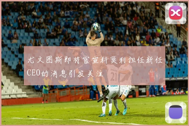 尤文图斯即将官宣科莫利担任新任CEO的消息引发关注