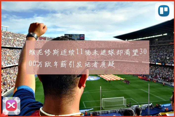 维尼修斯连续11场未进球却渴望3000万欧年薪引发记者质疑