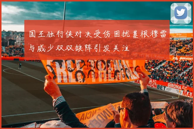 国王独行侠对决受伤困扰基根穆雷与威少双双缺阵引发关注