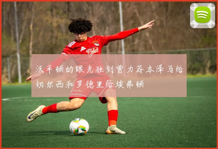 沃辛顿的眼光独到曾力荐本泽马给切尔西和罗德里给埃弗顿