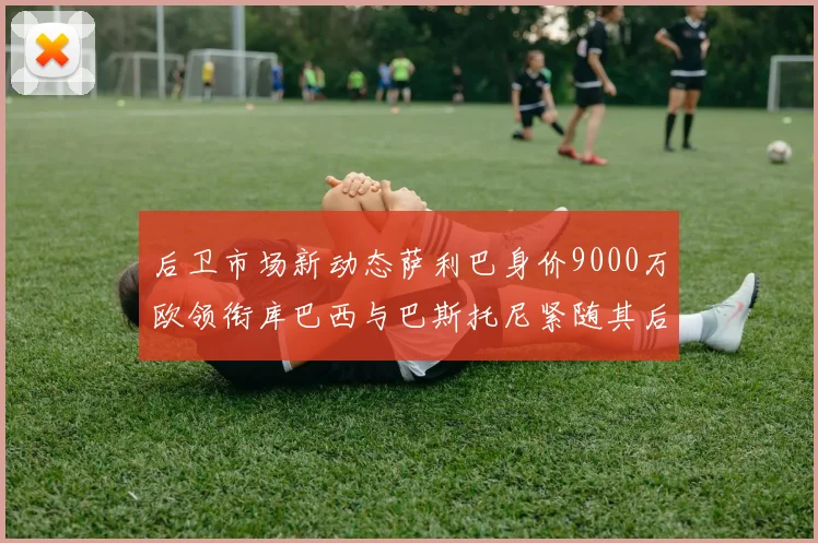 后卫市场新动态萨利巴身价9000万欧领衔库巴西与巴斯托尼紧随其后