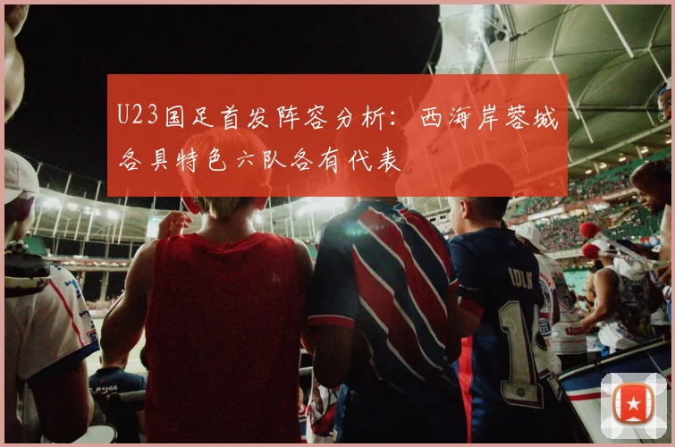 U23国足首发阵容分析：西海岸蓉城各具特色六队各有代表