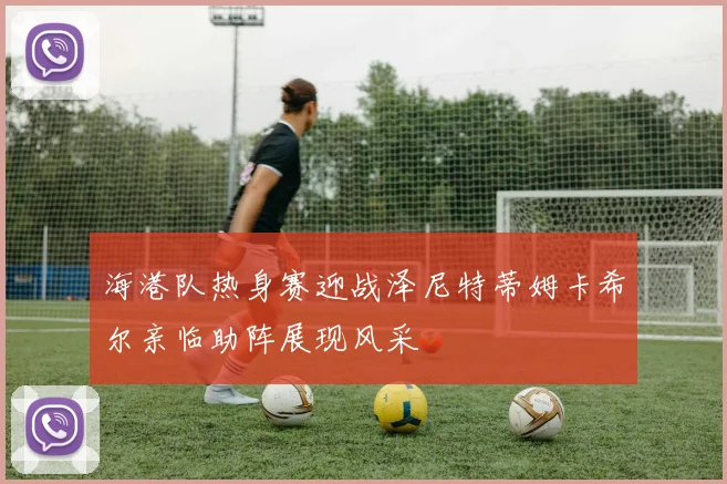 海港队热身赛迎战泽尼特蒂姆卡希尔亲临助阵展现风采