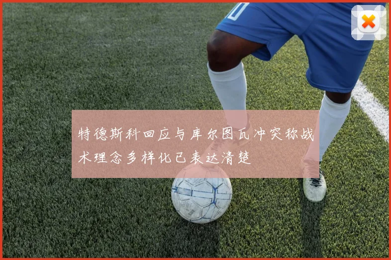 特德斯科回应与库尔图瓦冲突称战术理念多样化已表达清楚