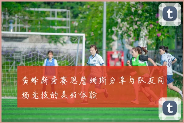 黄蜂新秀赛恩詹姆斯分享与队友同场竞技的美好体验