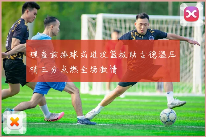 理查兹排球式进攻篮板助古德温压哨三分点燃全场激情