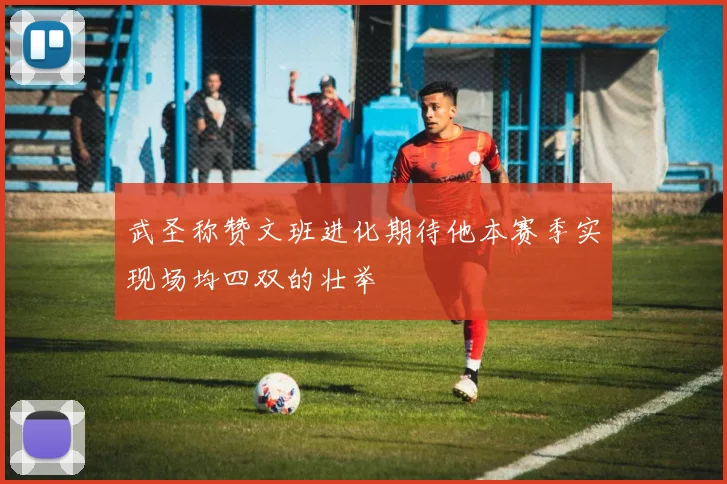 武圣称赞文班进化期待他本赛季实现场均四双的壮举