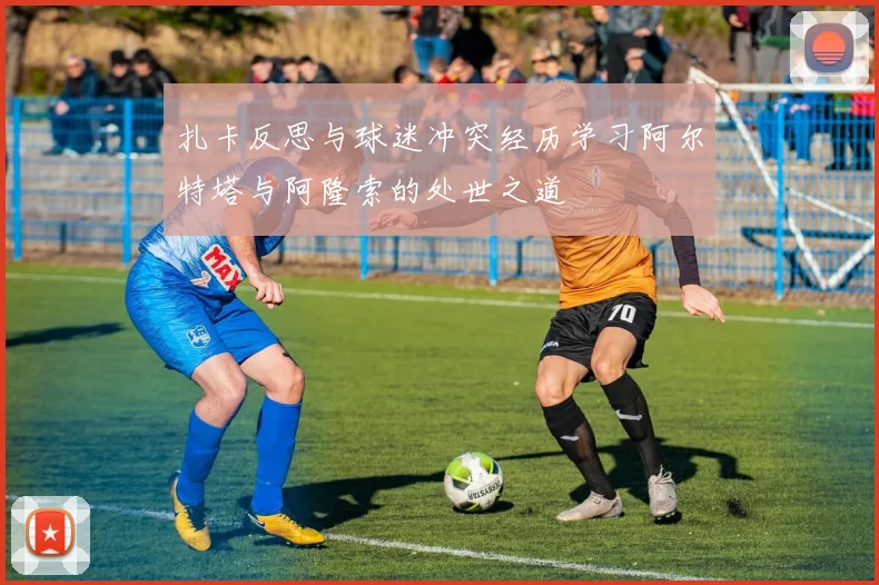 扎卡反思与球迷冲突经历学习阿尔特塔与阿隆索的处世之道