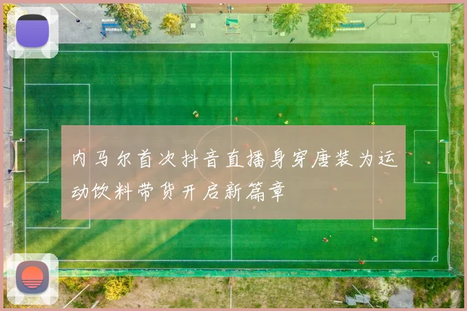 内马尔首次抖音直播身穿唐装为运动饮料带货开启新篇章