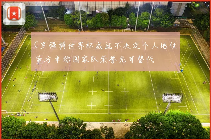 C罗强调世界杯成就不决定个人地位董方卓称国家队荣誉无可替代
