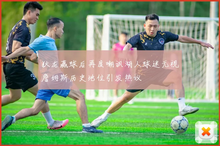 狄龙赢球后再度嘲讽湖人球迷无视詹姆斯历史地位引发热议