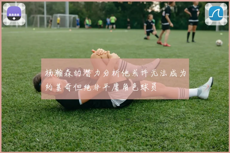 杨瀚森的潜力分析他或许无法成为约基奇但绝非平庸角色球员