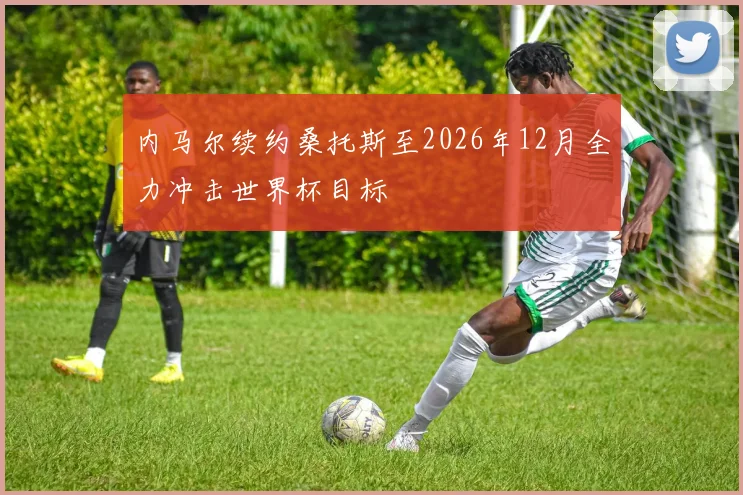 内马尔续约桑托斯至2026年12月全力冲击世界杯目标