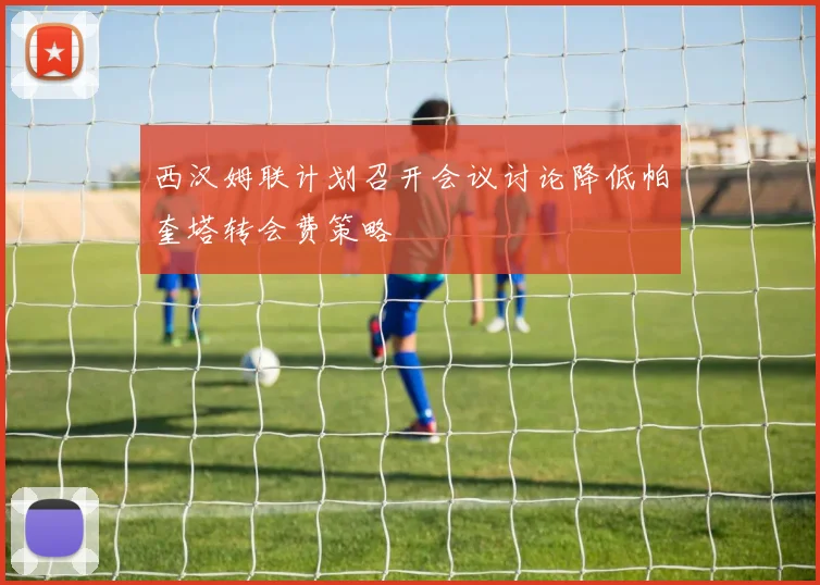 西汉姆联计划召开会议讨论降低帕奎塔转会费策略