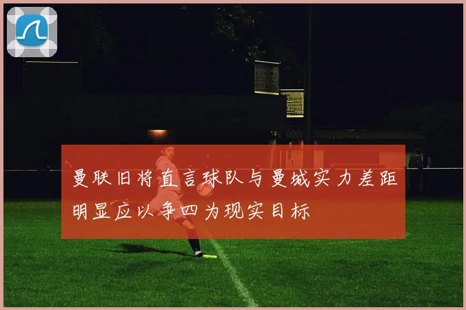 曼联旧将直言球队与曼城实力差距明显应以争四为现实目标