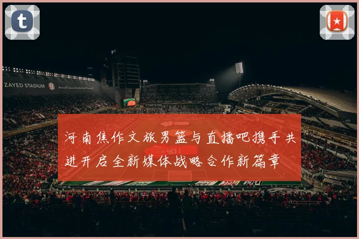 河南焦作文旅男篮与直播吧携手共进开启全新媒体战略合作新篇章