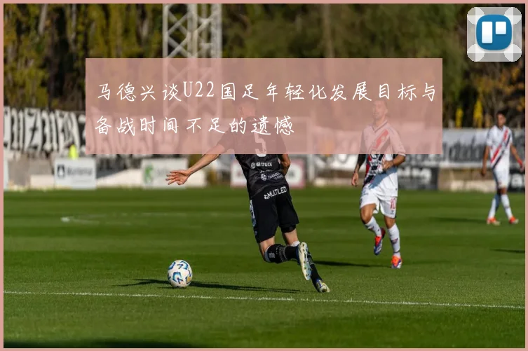 马德兴谈U22国足年轻化发展目标与备战时间不足的遗憾