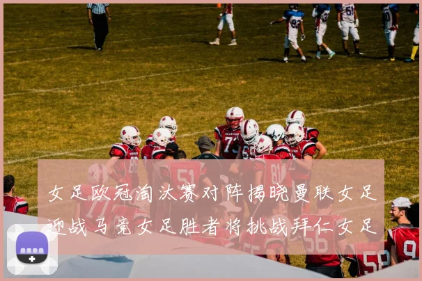 女足欧冠淘汰赛对阵揭晓曼联女足迎战马竞女足胜者将挑战拜仁女足