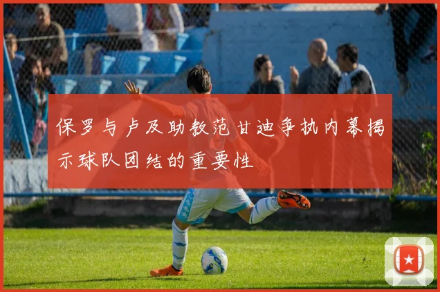 保罗与卢及助教范甘迪争执内幕揭示球队团结的重要性